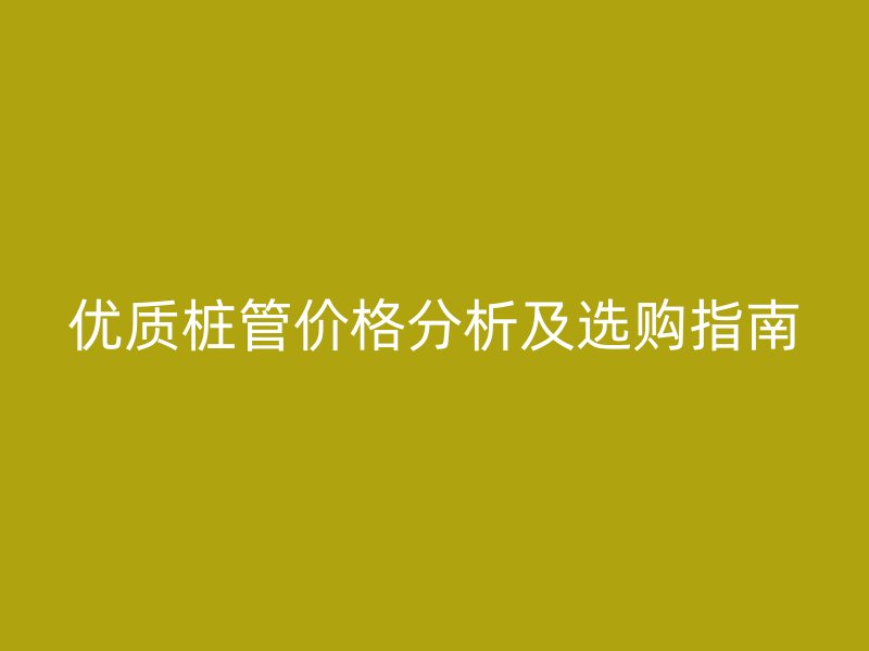 优质桩管价格分析及选购指南
