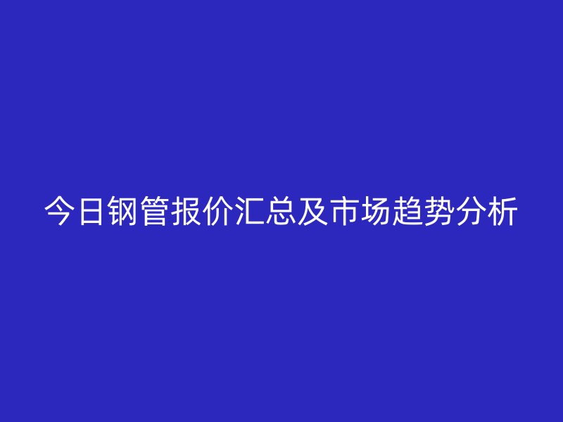 今日钢管报价汇总及市场趋势分析