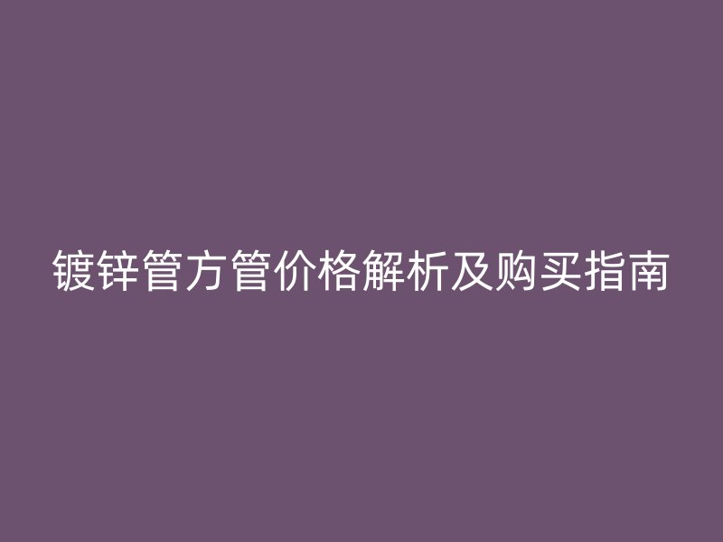 镀锌管方管价格解析及购买指南