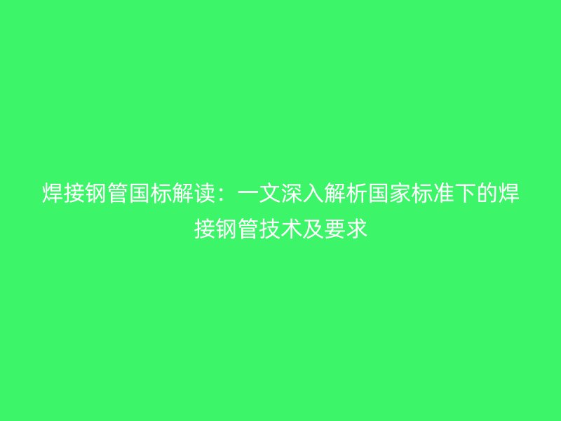 焊接钢管国标解读：一文深入解析国家标准下的焊接钢管技术及要求