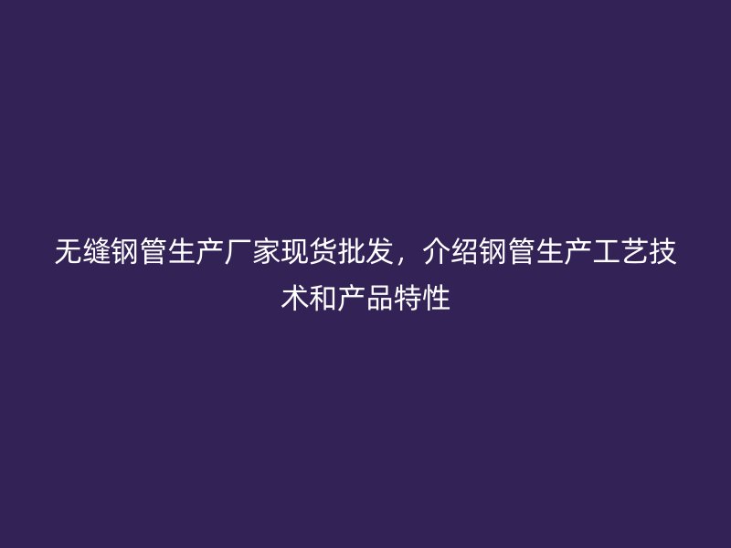 无缝钢管生产厂家现货批发，介绍钢管生产工艺技术和产品特性