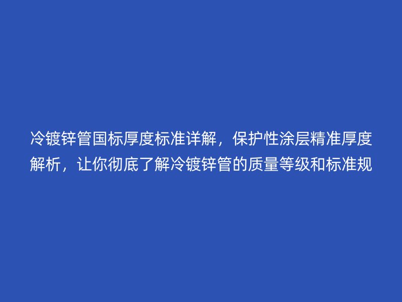 冷镀锌管国标厚度标准详解，保护性涂层精准厚度解析，让你彻底了解冷镀锌管的质量等级和标准规范