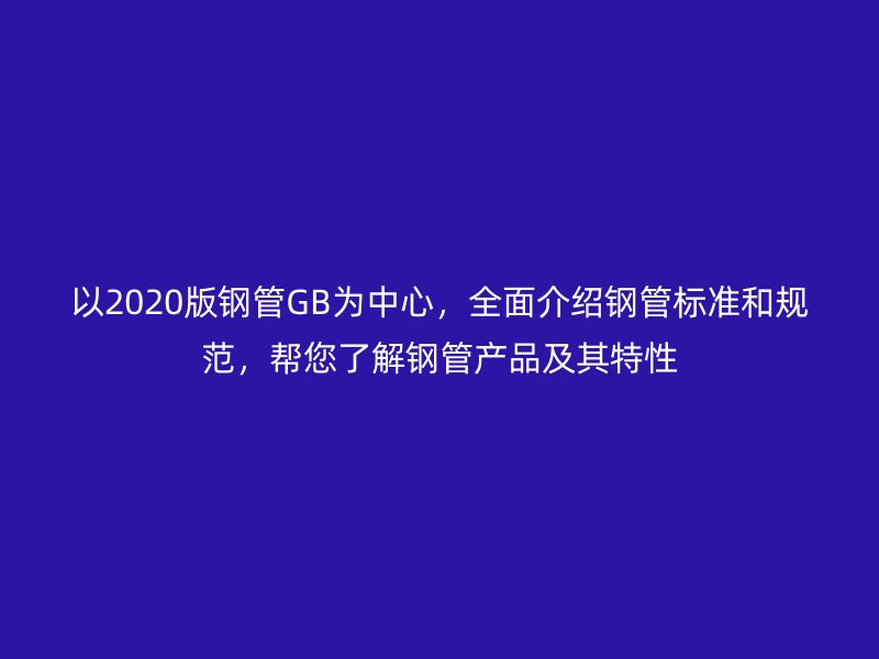 以2020版钢管GB为中心，全面介绍钢管标准和规范，帮您了解钢管产品及其特性