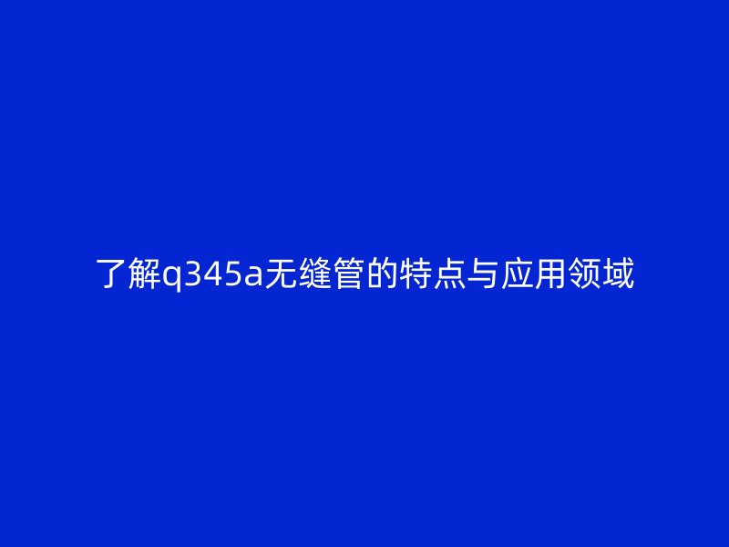 了解q345a无缝管的特点与应用领域