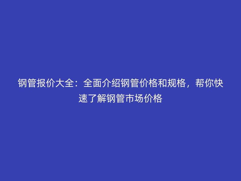 钢管报价大全:全面介绍钢管价格和规格,帮你快速了解钢管市场价格