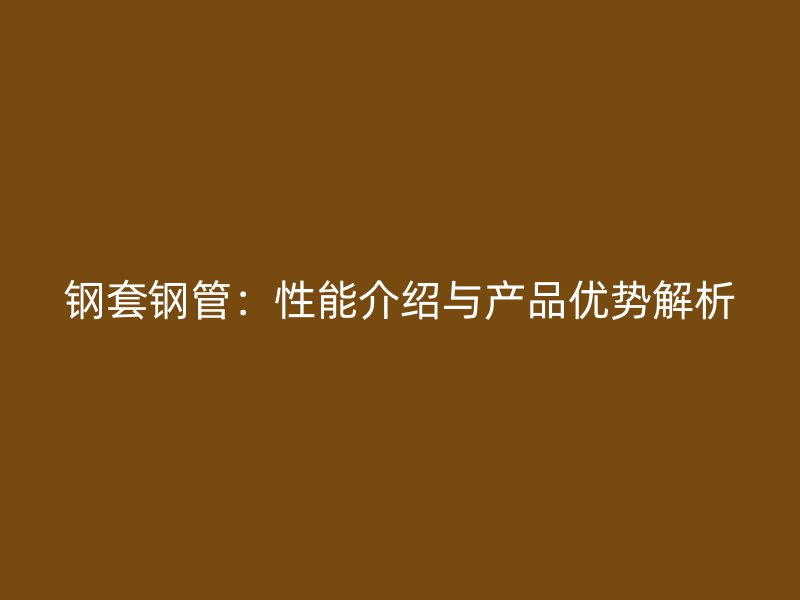 钢套钢管:性能介绍与产品优势解析