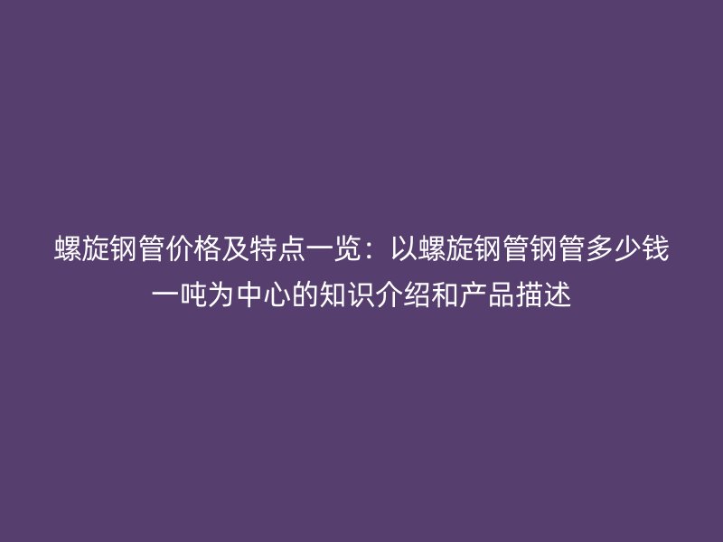 螺旋钢管价格及特点一览：以螺旋钢管钢管多少钱一吨为中心的知识介绍和产品描述