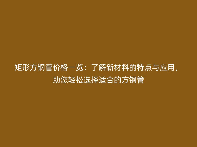 矩形方钢管价格一览:了解新材料的特点与应用,助您轻松选择适合的方钢管
