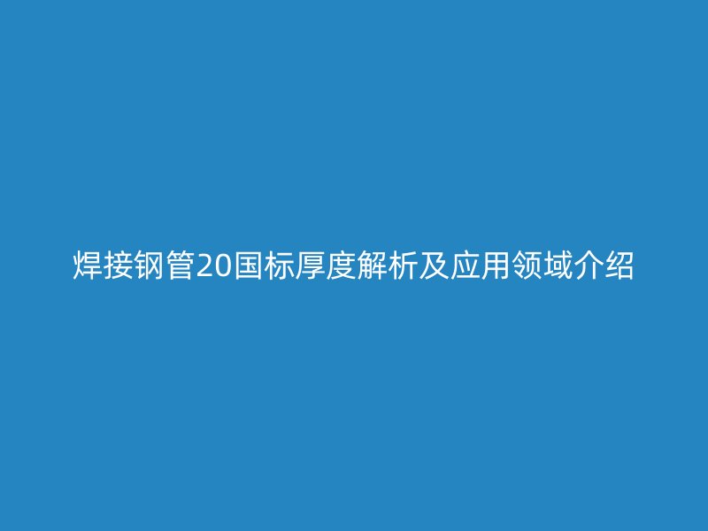 焊接钢管20国标厚度解析及应用领域介绍