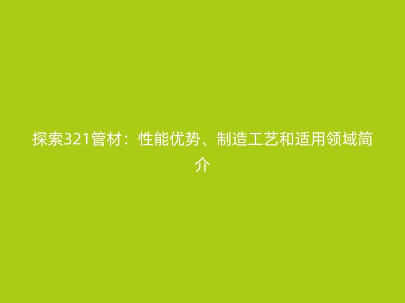 探索321管材：性能优势、制造工艺和适用领域简介