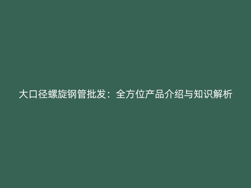 大口径螺旋钢管批发：全方位产品介绍与知识解析