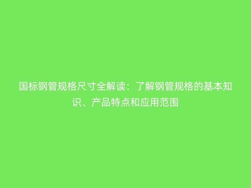 国标钢管规格尺寸全解读：了解钢管规格的基本知识、产品特点和应用范围