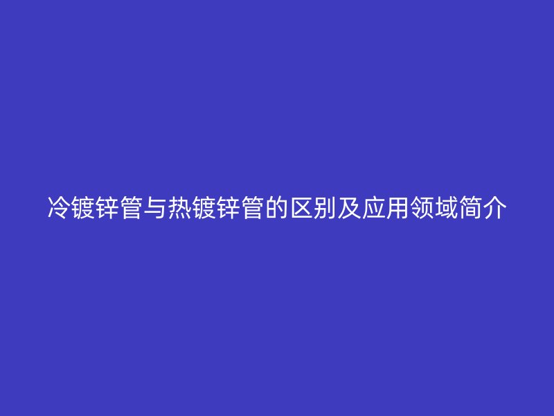 冷镀锌管与热镀锌管的区别及应用领域简介