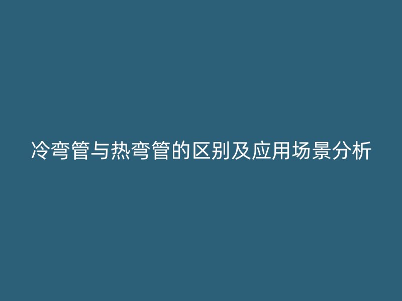 冷弯管与热弯管的区别及应用场景分析