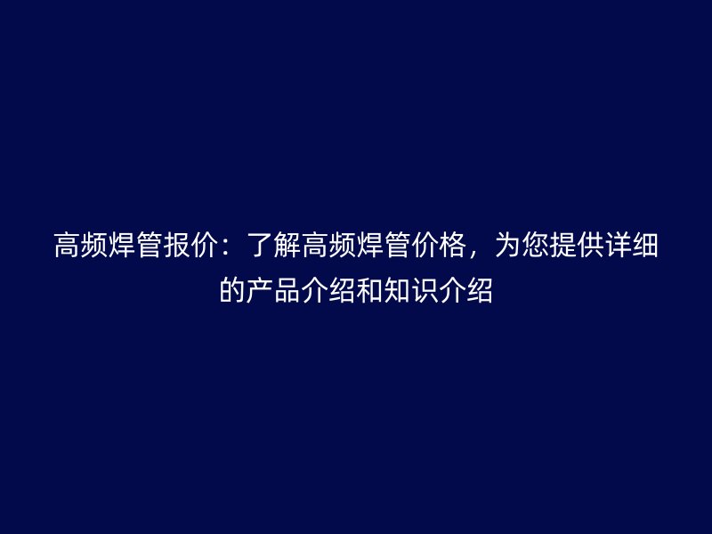 高频焊管报价：了解高频焊管价格，为您提供详细的产品介绍和知识介绍