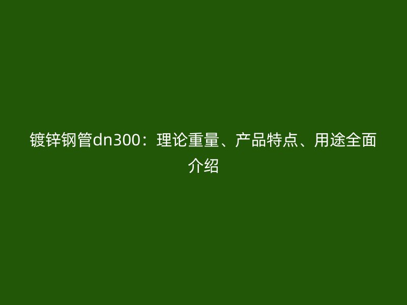 镀锌钢管dn300:理论重量、产品特点、用途全面介绍