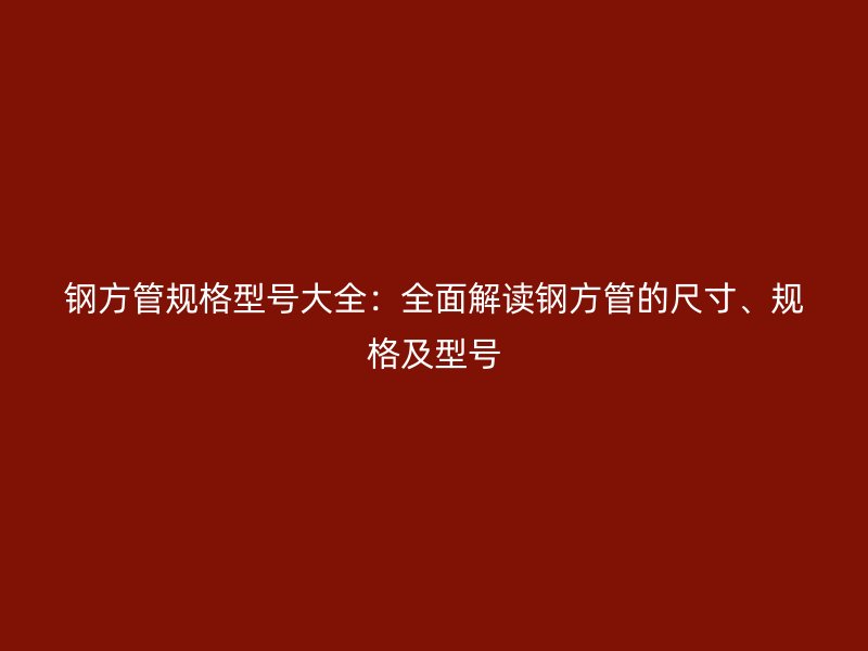 钢方管规格型号大全：全面解读钢方管的尺寸、规格及型号