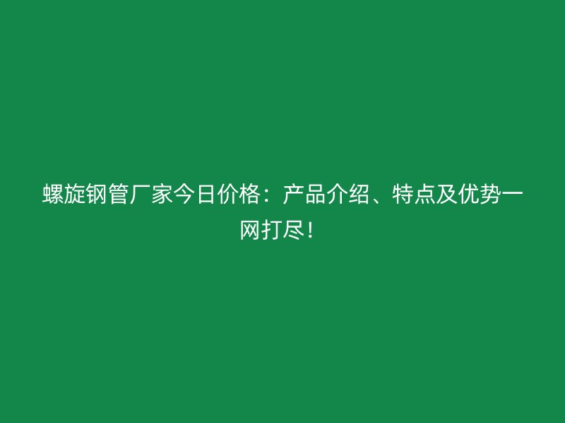 螺旋钢管厂家今日价格：产品介绍、特点及优势一网打尽！