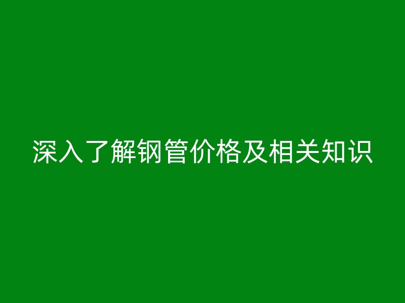 深入了解钢管价格及相关知识