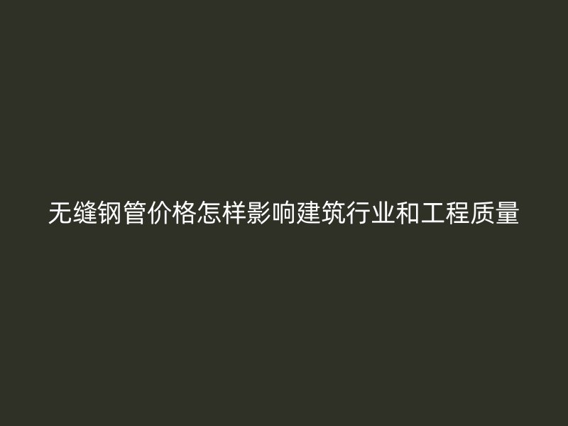 无缝钢管价格怎样影响建筑行业和工程质量
