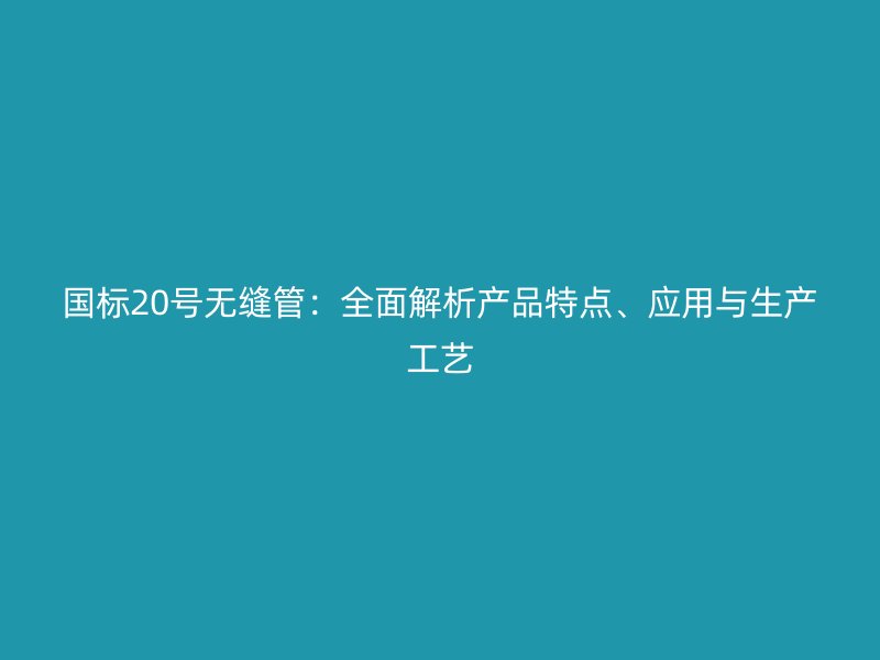国标20号无缝管：全面解析产品特点、应用与生产工艺