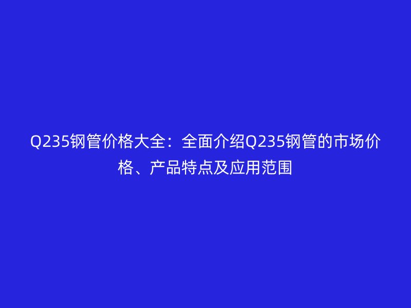 Q235钢管价格大全：全面介绍Q235钢管的市场价格、产品特点及应用范围