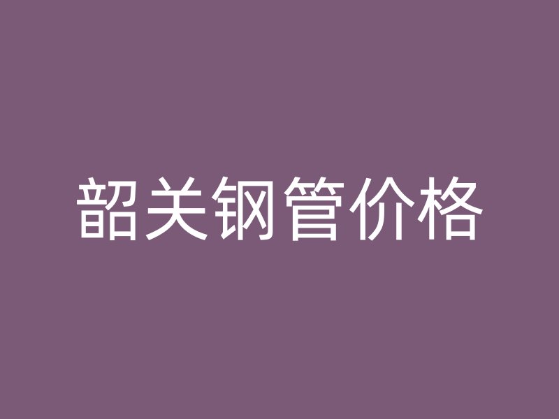 韶关钢管价格
