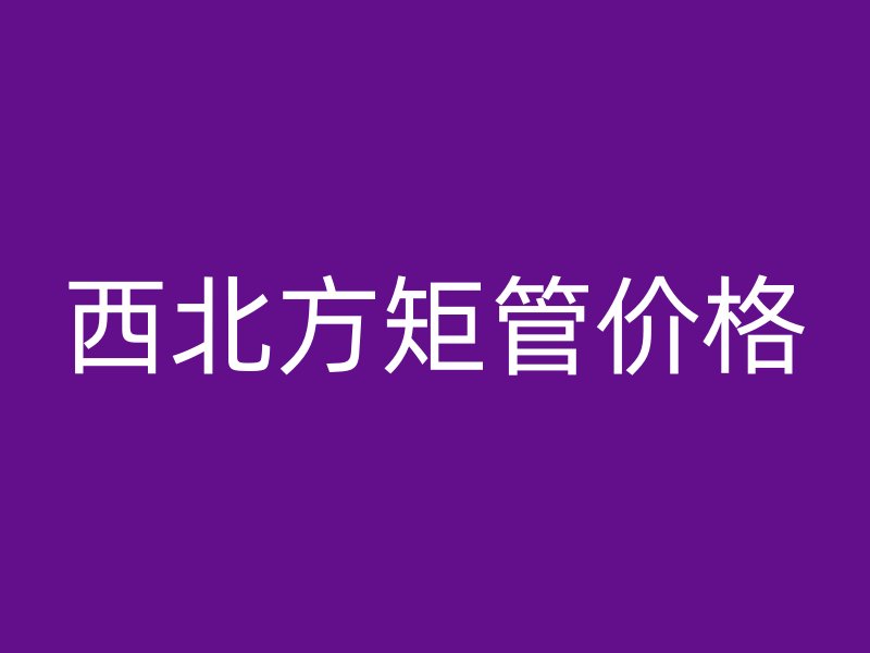 西北方矩管价格