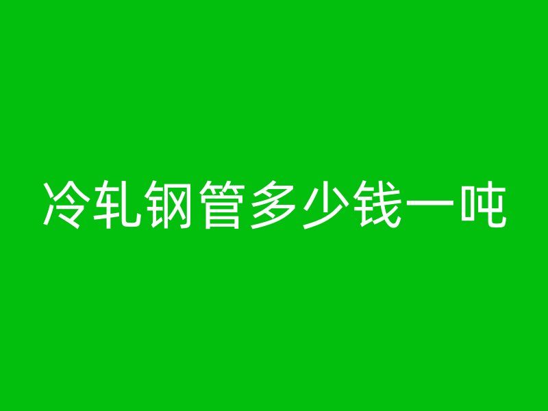冷轧钢管多少钱一吨