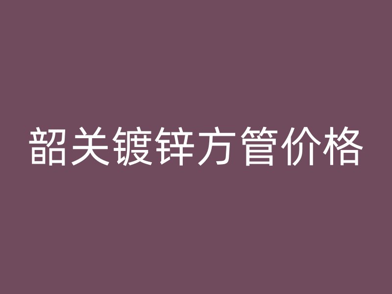 韶关镀锌方管价格