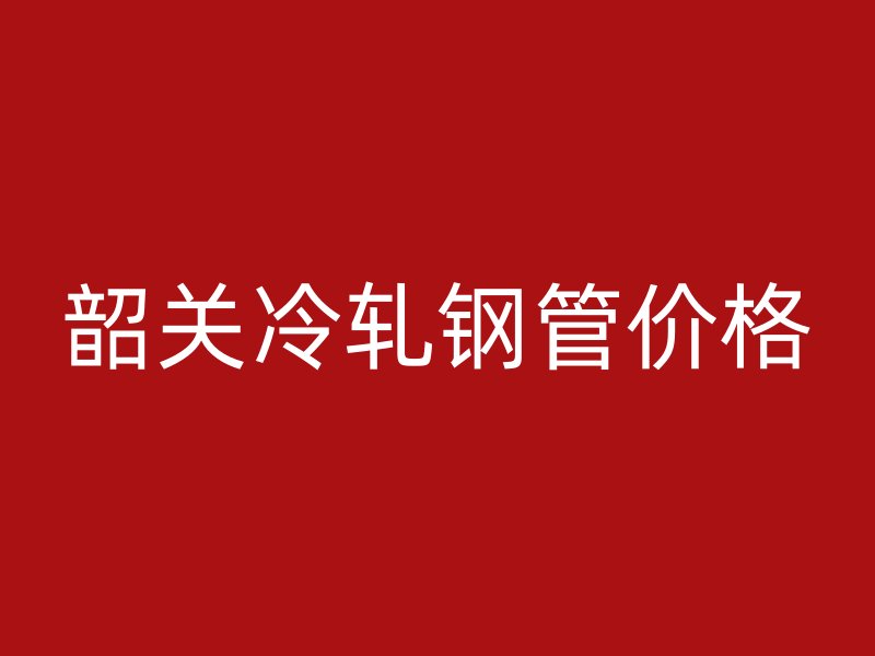韶关冷轧钢管价格