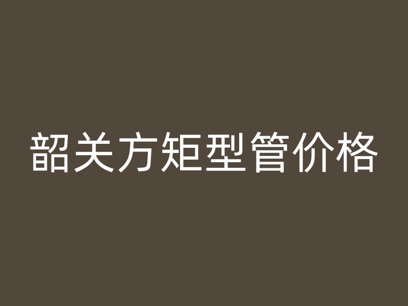 韶关方矩型管价格