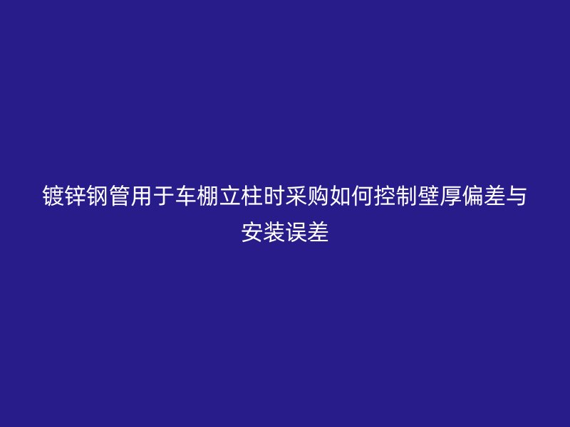 镀锌钢管用于车棚立柱时采购如何控制壁厚偏差与安装误差