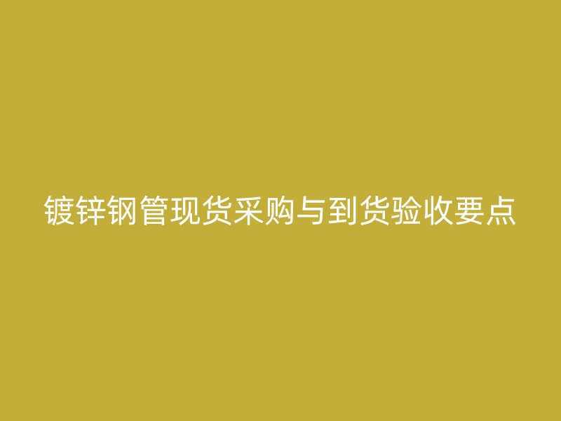 镀锌钢管现货采购与到货验收要点