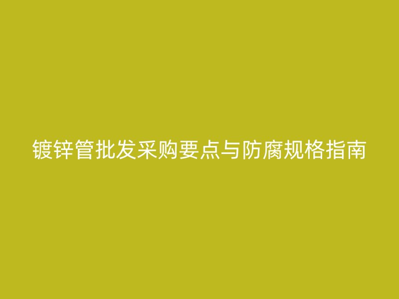 镀锌管批发采购要点与防腐规格指南