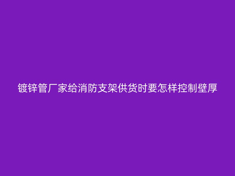 镀锌管厂家给消防支架供货时要怎样控制壁厚
