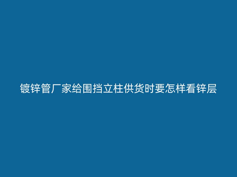 镀锌管厂家给围挡立柱供货时要怎样看锌层