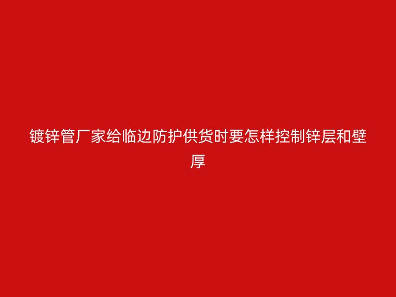 镀锌管厂家给临边防护供货时要怎样控制锌层和壁厚