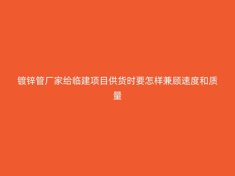 镀锌管厂家给临建项目供货时要怎样兼顾速度和质量