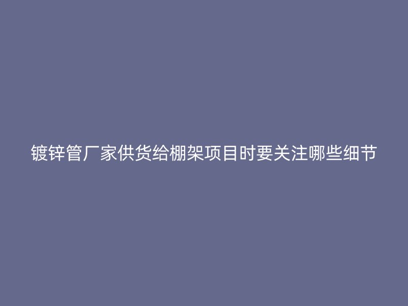 镀锌管厂家供货给棚架项目时要关注哪些细节