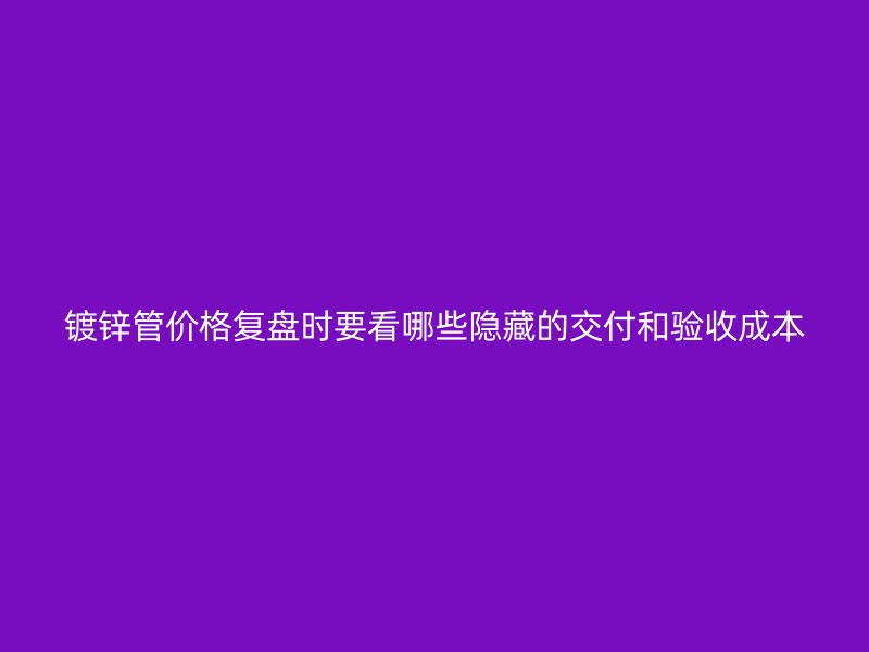 镀锌管价格复盘时要看哪些隐藏的交付和验收成本