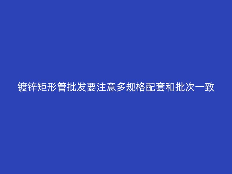 镀锌矩形管批发要注意多规格配套和批次一致