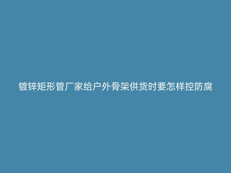 镀锌矩形管厂家给户外骨架供货时要怎样控防腐