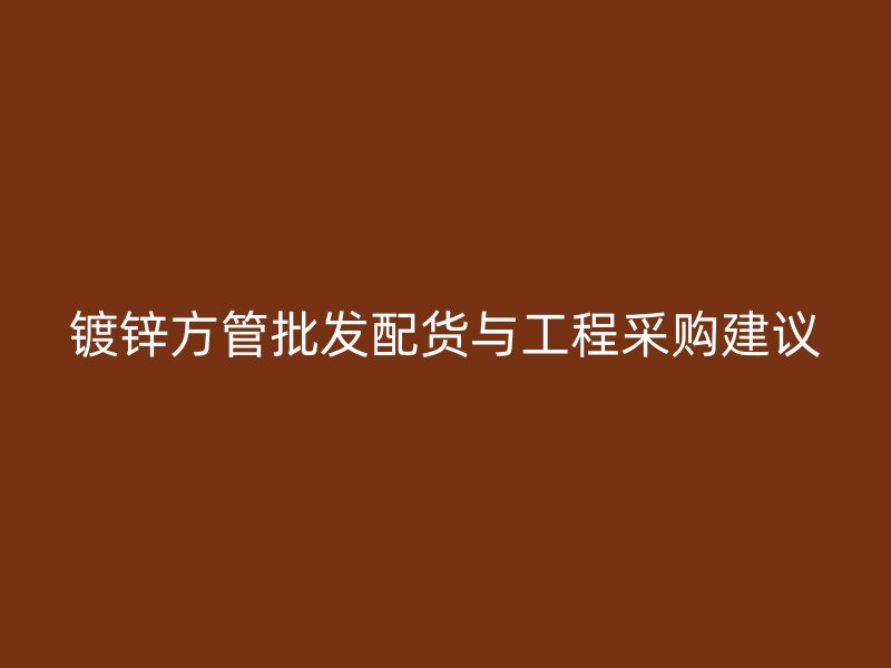 镀锌方管批发配货与工程采购建议