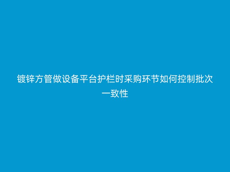 镀锌方管做设备平台护栏时采购环节如何控制批次一致性