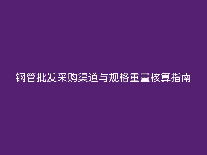 钢管批发采购渠道与规格重量核算指南