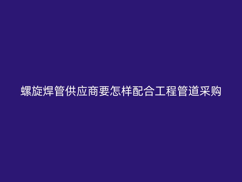 螺旋焊管供应商要怎样配合工程管道采购