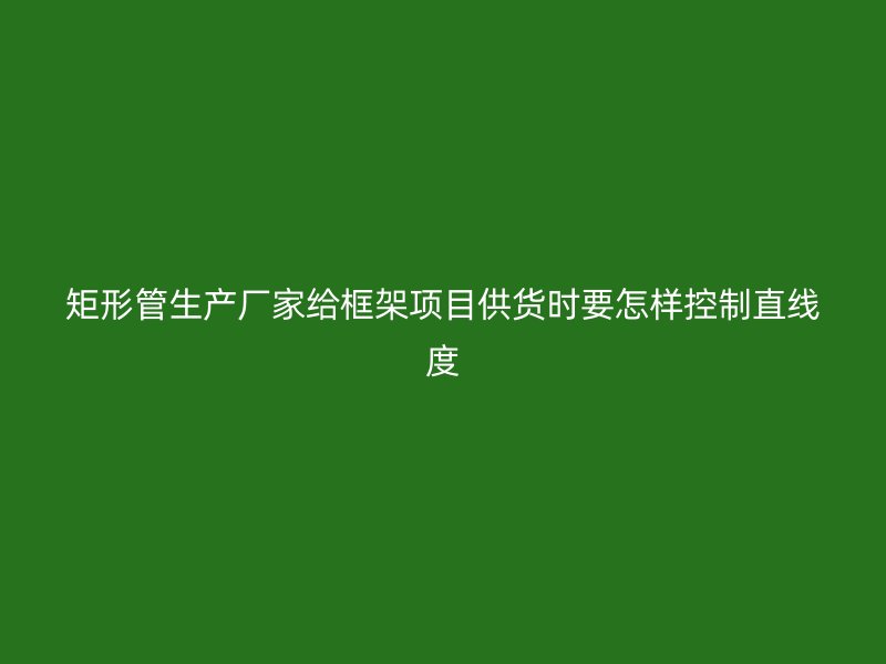矩形管生产厂家给框架项目供货时要怎样控制直线度