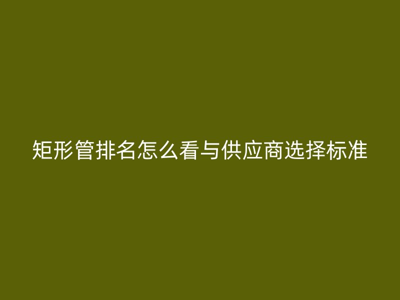 矩形管排名怎么看与供应商选择标准