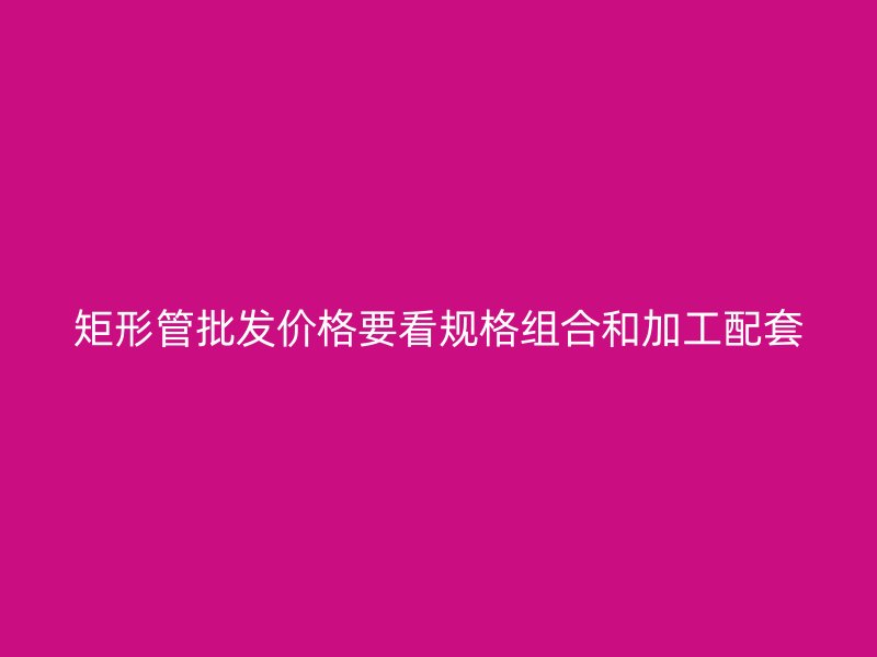 矩形管批发价格要看规格组合和加工配套